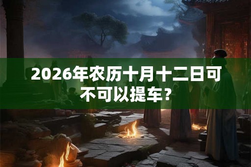 2026年农历十月十二日可不可以提车? 2026年农历十月十二日可不可以提车?