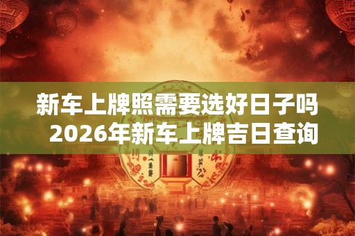 新车上牌照需要选好日子吗  2026年新车上牌吉日查询