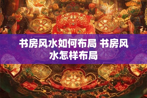 书房风水如何布局 书房风水怎样布局