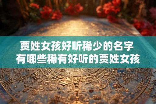 贾姓女孩好听稀少的名字 有哪些稀有好听的贾姓女孩名字