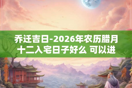 乔迁吉日-2026年农历腊月十二入宅日子好么 可以进新房吗