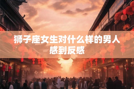 狮子座女生对什么样的男人感到反感 狮子座女生对什么样的男人感到反感