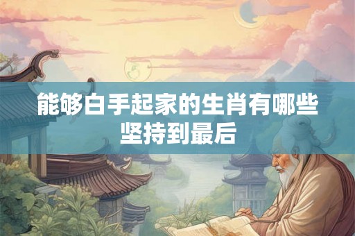 能够白手起家的生肖有哪些坚持到最后 能够白手起家的生肖有哪些坚持到最后