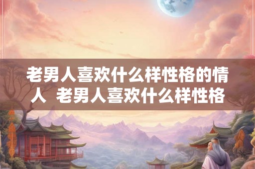 老男人喜欢什么样性格的情人  老男人喜欢什么样性格的女人