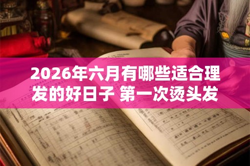 2026年六月有哪些适合理发的好日子 第一次烫头发要注意什么
