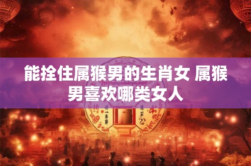 能拴住属猴男的生肖女 属猴男喜欢哪类女人 能拴住属猴男的生肖女 属猴男喜欢哪类女人