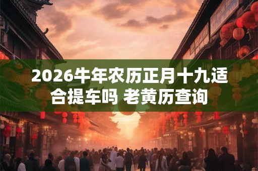 2026牛年农历正月十九适合提车吗 老黄历查询 2026牛年农历正月十九适合提车吗 老黄历查询
