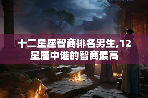 十二星座智商排名男生,12星座中谁的智商最高