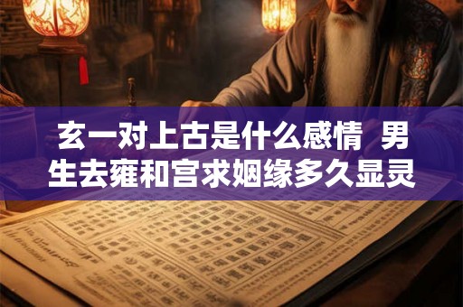 玄一对上古是什么感情  男生去雍和宫求姻缘多久显灵