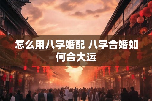 怎么用八字婚配 八字合婚如何合大运 怎么用八字婚配 八字合婚如何合大运