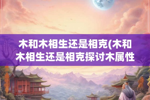 木和木相生还是相克(木和木相生还是相克探讨木属性在风水中的关系)