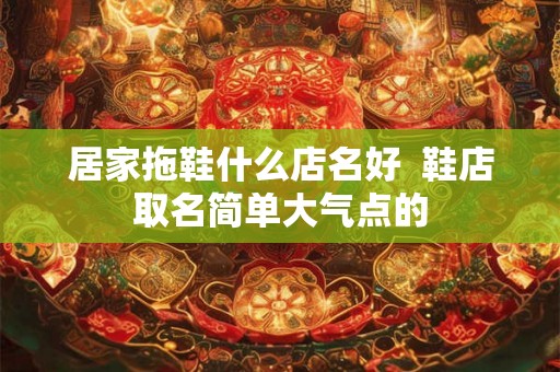居家拖鞋什么店名好  鞋店取名简单大气点的