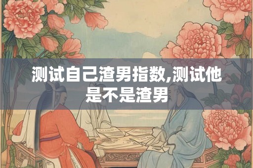 测试自己渣男指数,测试他是不是渣男 测试自己渣男指数,测试他是不是渣男