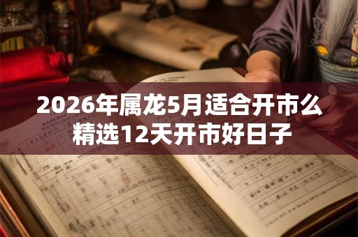 2026年属龙5月适合开市么 精选12天开市好日子
