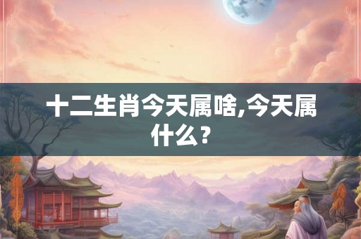 十二生肖今天属啥,今天属什么？
