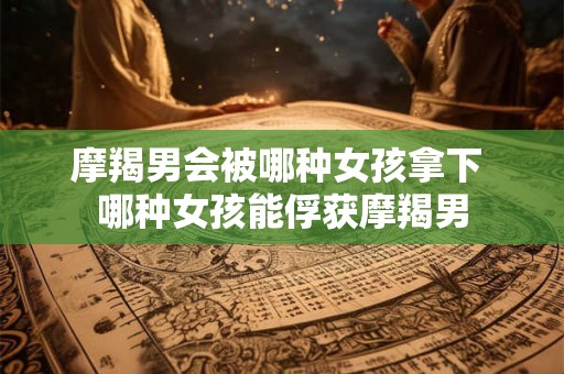 摩羯男会被哪种女孩拿下 哪种女孩能俘获摩羯男