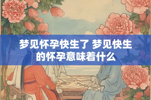 梦见怀孕快生了 梦见快生的怀孕意味着什么