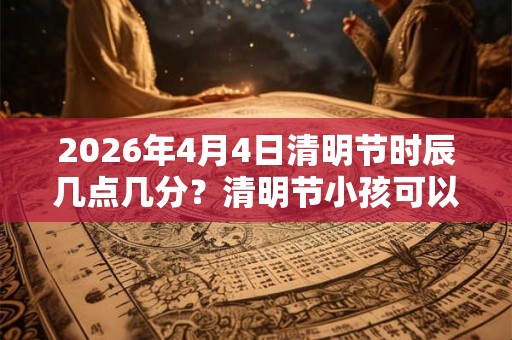 2026年4月4日清明节时辰几点几分？清明节小孩可以去扫墓吗？
