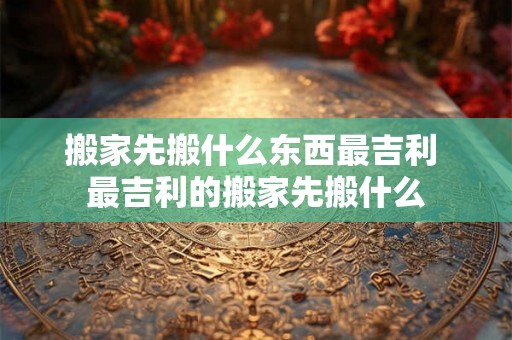 搬家先搬什么东西最吉利 最吉利的搬家先搬什么