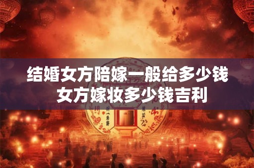 结婚女方陪嫁一般给多少钱  女方嫁妆多少钱吉利
