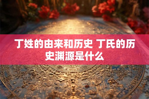 丁姓的由来和历史 丁氏的历史渊源是什么