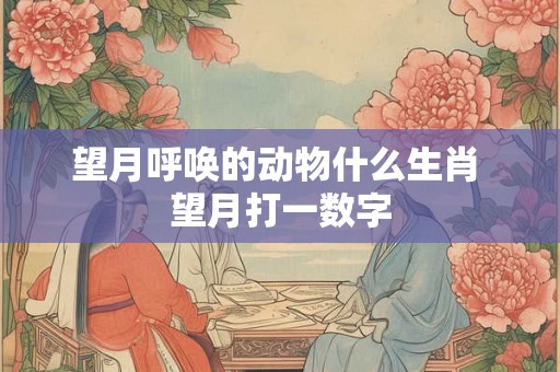 望月呼唤的动物什么生肖 望月打一数字 望月呼唤的动物什么生肖 望月打一数字