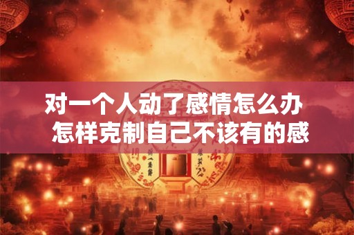 对一个人动了感情怎么办  怎样克制自己不该有的感情