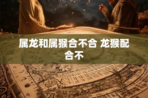 属龙和属猴合不合 龙猴配合不