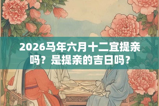 2026马年六月十二宜提亲吗？是提亲的吉日吗？