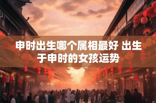 申时出生哪个属相最好 出生于申时的女孩运势