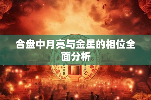 合盘中月亮与金星的相位全面分析 合盘中月亮与金星的相位全面分析