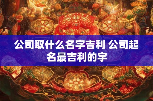 公司取什么名字吉利 公司起名最吉利的字