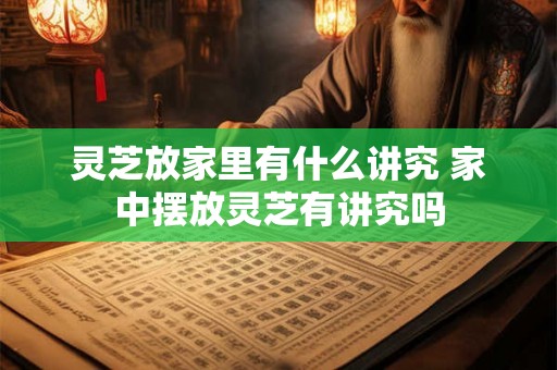 灵芝放家里有什么讲究 家中摆放灵芝有讲究吗