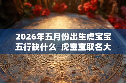 2026年五月份出生虎宝宝五行缺什么  虎宝宝取名大全