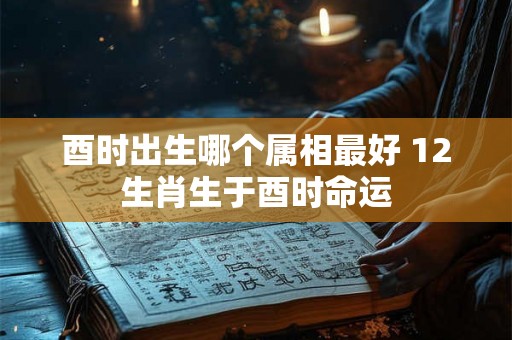 酉时出生哪个属相最好 12生肖生于酉时命运