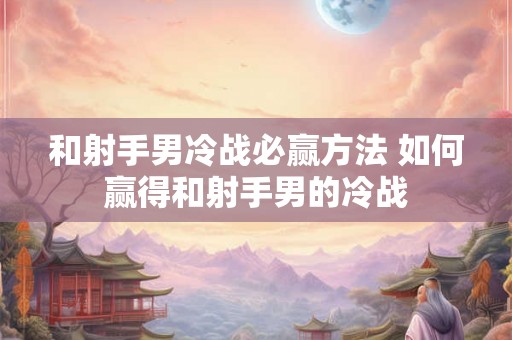 和射手男冷战必赢方法 如何赢得和射手男的冷战