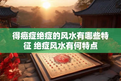 得癌症绝症的风水有哪些特征 绝症风水有何特点