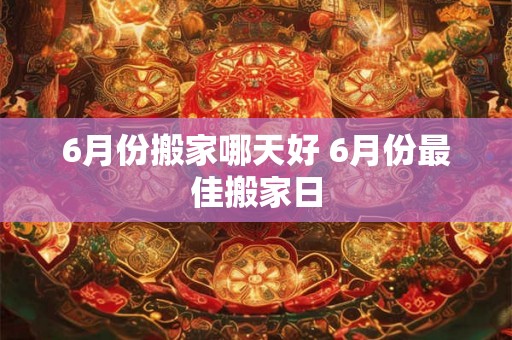 6月份搬家哪天好 6月份最佳搬家日
