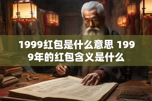 1999红包是什么意思 1999年的红包含义是什么 1999红包是什么意思 1999年的红包含义是什么