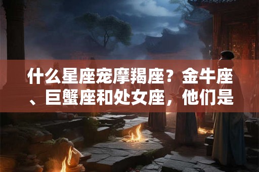 什么星座宠摩羯座？金牛座、巨蟹座和处女座，他们是她们的唯一宠爱！