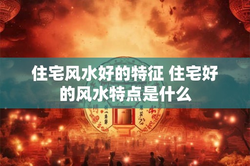 住宅风水好的特征 住宅好的风水特点是什么