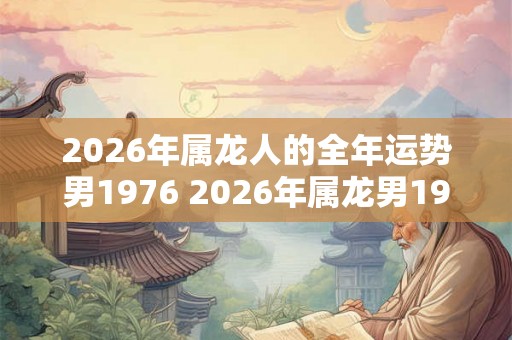 2026年属龙人的全年运势男1976 2026年属龙男1976年运如何