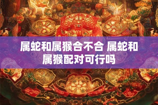 属蛇和属猴合不合 属蛇和属猴配对可行吗
