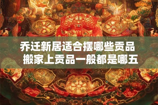 乔迁新居适合摆哪些贡品  搬家上贡品一般都是哪五样