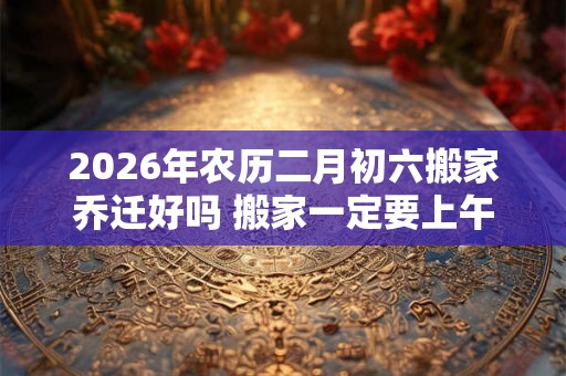 2026年农历二月初六搬家乔迁好吗 搬家一定要上午搬吗