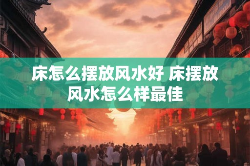 床怎么摆放风水好 床摆放风水怎么样最佳 床怎么摆放风水好 床摆放风水怎么样最佳