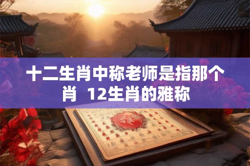 十二生肖中称老师是指那个肖 12生肖的雅称 十二生肖中称老师是指那个肖 12生肖的雅称
