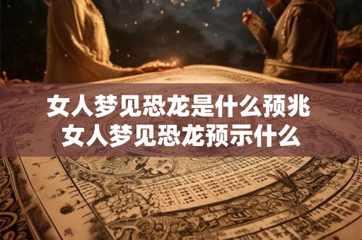 女人梦见恐龙是什么预兆 女人梦见恐龙预示什么