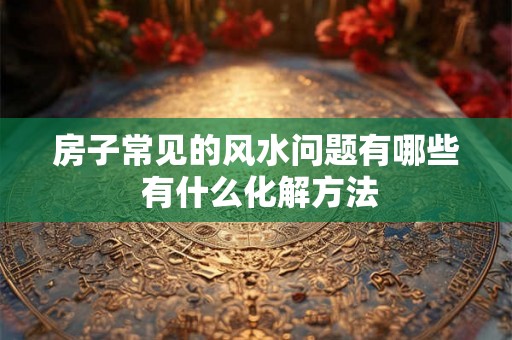 房子常见的风水问题有哪些 有什么化解方法