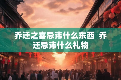 乔迁之喜忌讳什么东西 乔迁忌讳什么礼物 乔迁之喜忌讳什么东西 乔迁忌讳什么礼物